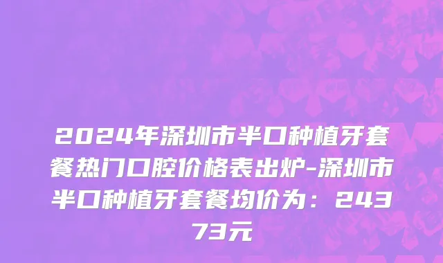 2024年深圳市半口种植牙套餐热门口腔价格表出炉-深圳市半口种植牙套餐均价为：24373元