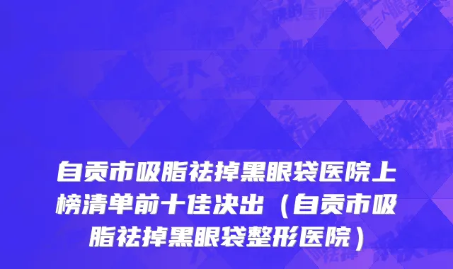 自贡市吸脂祛掉黑眼袋医院上榜清单前十佳决出（自贡市吸脂祛掉黑眼袋整形医院）