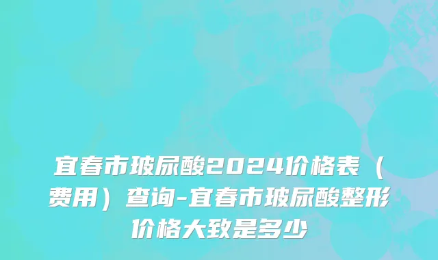 宜春市玻尿酸2024价格表（费用）查询-宜春市玻尿酸整形价格大致是多少