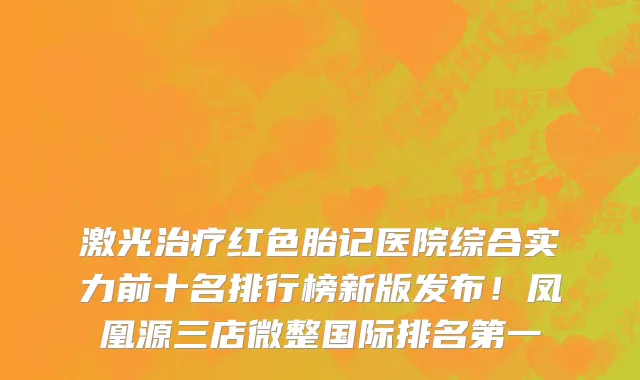 激光治疗红色胎记医院综合实力前十名排行榜新版发布!凤凰源三店微整国际排名第一