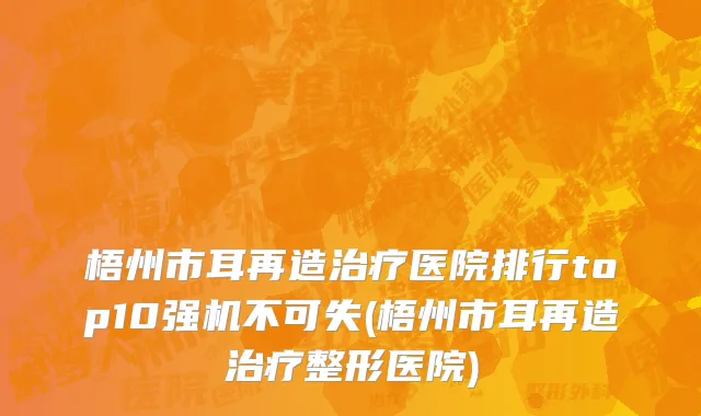 梧州市耳再造治疗医院排行top10强机不可失(梧州市耳再造治疗整形医院)