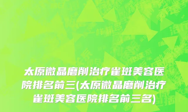 太原微晶磨削治疗雀斑美容医院排名前三(太原微晶磨削治疗雀斑美容医院排名前三名)