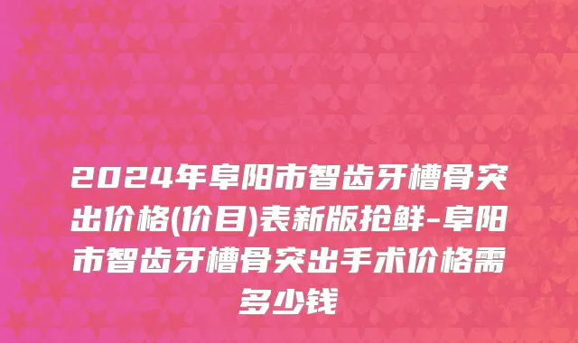 2024年阜阳市智齿牙槽骨突出价格(价目)表新版抢鲜-阜阳市智齿牙槽骨突出手术价格需多少钱