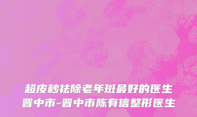 超皮秒祛除老年斑最好的医生晋中市-晋中市陈有信整形医生
