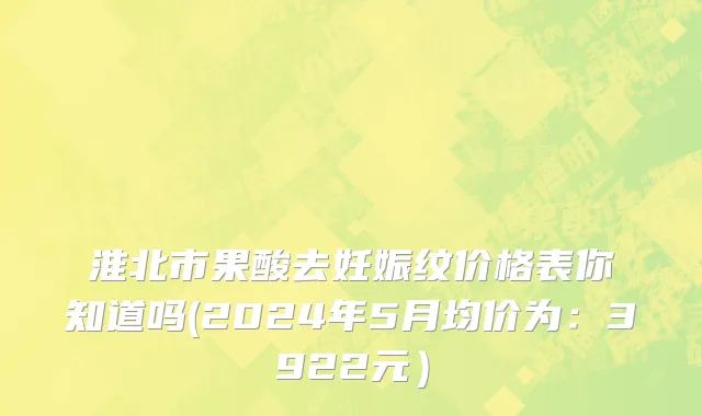 淮北市果酸去妊娠纹价格表你知道吗(2024年5月均价为：3922元）