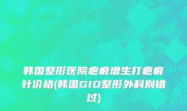韩国整形医院疤痕增生打疤痕针价格(韩国GIO整形外科别错过)