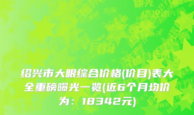 绍兴市大眼综合价格(价目)表大全重磅曝光一览(近6个月均价为：18342元)