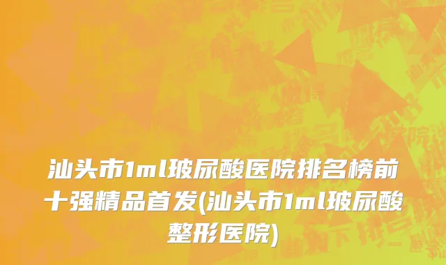 汕头市1ml玻尿酸医院排名榜前十强精品首发(汕头市1ml玻尿酸整形医院)