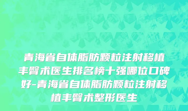 青海省自体脂肪颗粒注射移植丰臀术医生排名榜十强哪位口碑好-青海省自体脂肪颗粒注射移植丰臀术整形医生