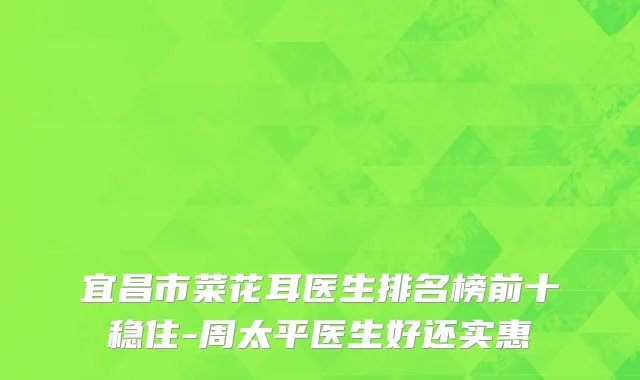 宜昌市菜花耳医生排名榜前十稳住-周太平医生好还实惠