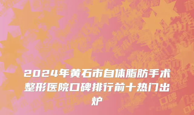 2024年黄石市自体脂肪手术整形医院口碑排行前十热门出炉