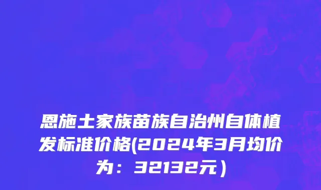 恩施土家族苗族自治州自体植发标准价格(2024年3月均价为：32132元）