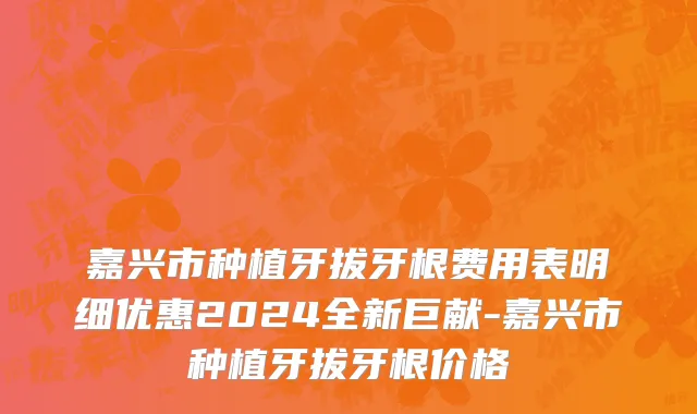 嘉兴市种植牙拔牙根费用表明细优惠2024全新巨献-嘉兴市种植牙拔牙根价格