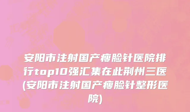 安阳市注射国产瘦脸针医院排行top10强汇集在此荆州三医(安阳市注射国产瘦脸针整形医院)