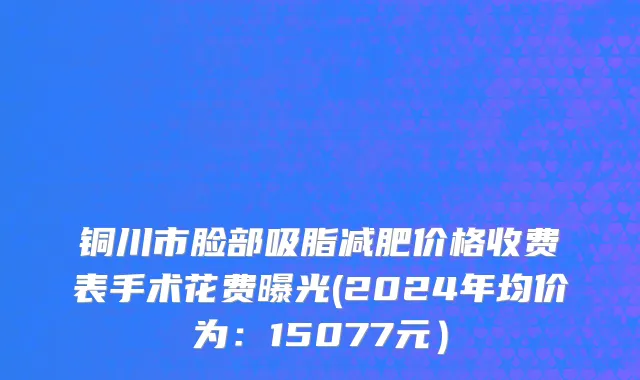 铜川市脸部吸脂减肥价格收费表手术花费曝光(2024年均价为：15077元）