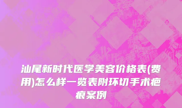 汕尾新时代医学美容价格表(费用)怎么样一览表附环切手术疤痕案例