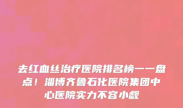 去红血丝治疗医院排名榜一一盘点!淄博齐鲁石化医院集团中心医院实力不容小觑