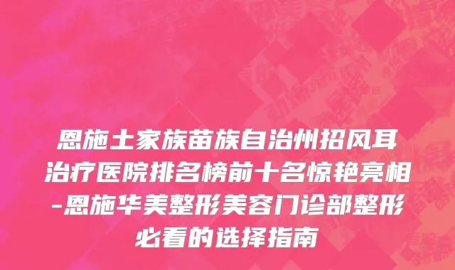 恩施土家族苗族自治州招风耳治疗医院排名榜前十名惊艳亮相-恩施华美整形美容门诊部整形必看的选择指南