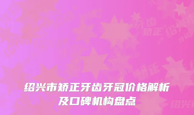 绍兴市矫正牙齿牙冠价格解析及口碑机构盘点