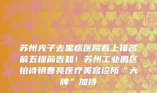 苏州光子去黑痣医院看上排名前五提前告知！苏州工业园区铂诗钥曹亮医疗美容诊所“大牌”加持