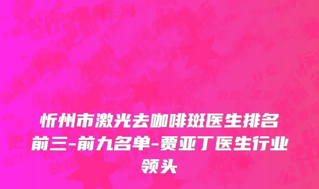 忻州市激光去咖啡斑医生排名前三-前九名单-贾亚丁医生行业领头
