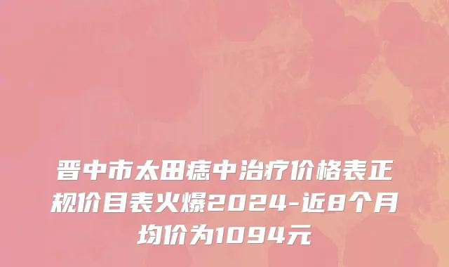 晋中市太田痣中治疗价格表正规价目表火爆2024-近8个月均价为1094元