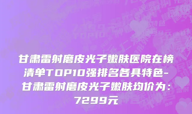 甘肃雷射磨皮光子嫩肤医院在榜清单TOP10强排名各具特色-甘肃雷射磨皮光子嫩肤均价为:7299元