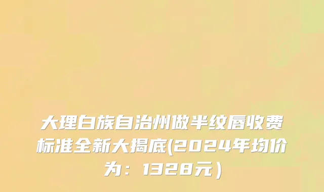 大理白族自治州做半纹唇收费标准全新大揭底(2024年均价为：1328元）