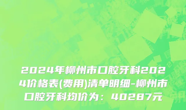 2024年柳州市口腔牙科2024价格表(费用)清单明细-柳州市口腔牙科均价为：40287元