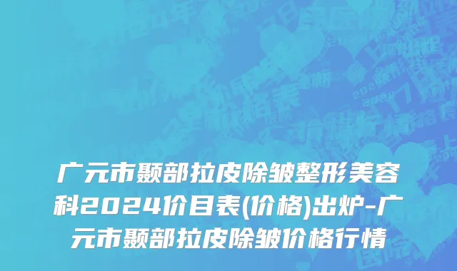 广元市颞部拉皮除皱整形美容科2024价目表(价格)出炉-广元市颞部拉皮除皱价格行情