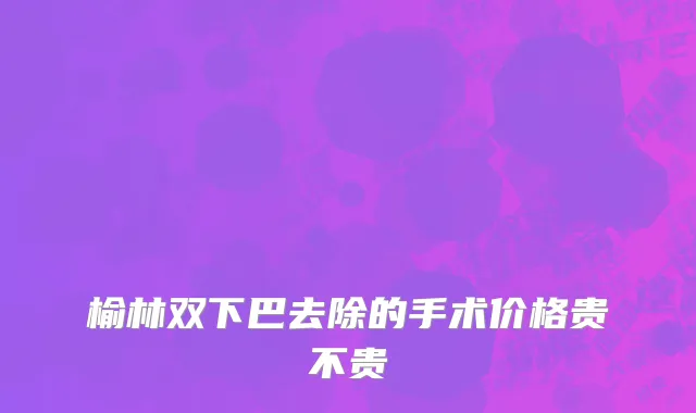 榆林双下巴去除的手术价格贵不贵