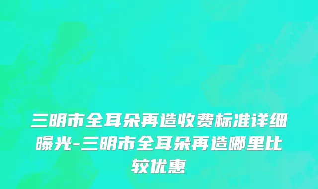 三明市全耳朵再造收费标准详细曝光-三明市全耳朵再造哪里比较优惠