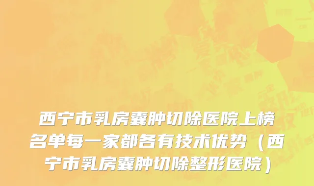 西宁市乳房囊肿切除医院上榜名单每一家都各有技术优势（西宁市乳房囊肿切除整形医院）