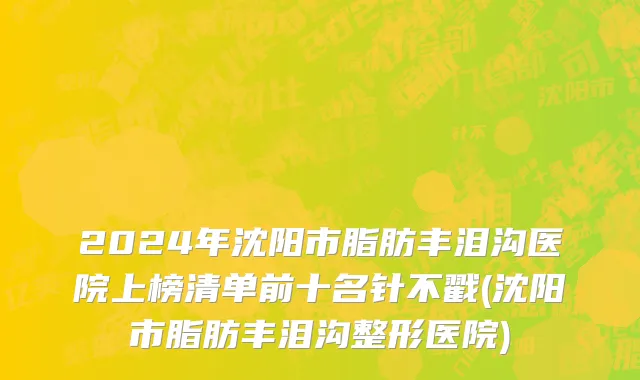 2024年沈阳市脂肪丰泪沟医院上榜清单前十名针不戳(沈阳市脂肪丰泪沟整形医院)
