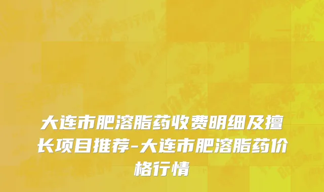 大连市肥溶脂药收费明细及擅长项目推荐-大连市肥溶脂药价格行情