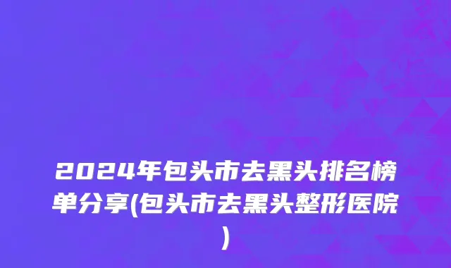 2024年包头市去黑头排名榜单分享(包头市去黑头整形医院)