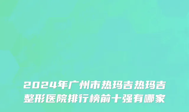 2024年广州市热玛吉热玛吉整形医院排行榜前十强有哪家