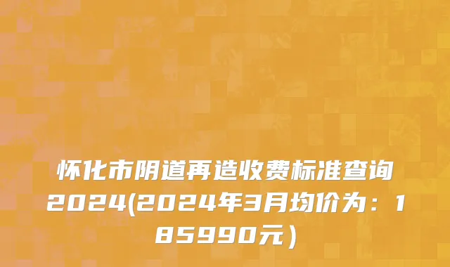 怀化市阴道再造收费标准查询2024(2024年3月均价为：185990元）