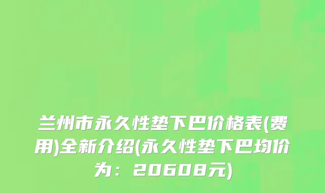 兰州市永久性垫下巴价格表(费用)全新介绍(永久性垫下巴均价为：20608元)