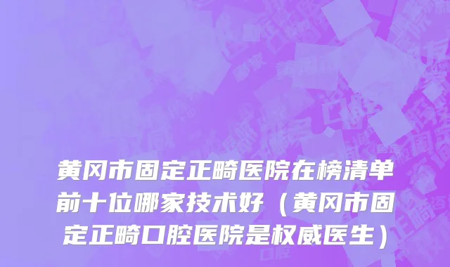 黄冈市固定正畸医院在榜清单前十位哪家技术好（黄冈市固定正畸口腔医院是权威医生）