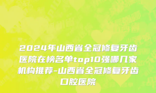 2024年山西省全冠修复牙齿医院在榜名单top10强哪几家机构推荐-山西省全冠修复牙齿口腔医院
