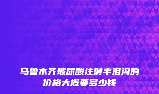乌鲁木齐玻尿酸注射丰泪沟的价格大概要多少钱
