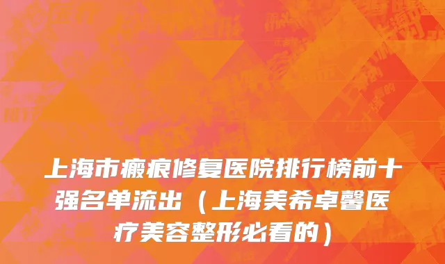 上海市瘢痕修复医院排行榜前十强名单流出（上海美希卓馨医疗美容整形必看的）
