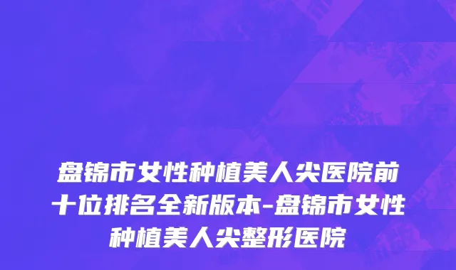 盘锦市女性种植美人尖医院前十位排名全新版本-盘锦市女性种植美人尖整形医院