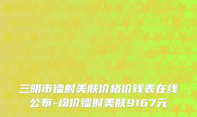 三明市镭射美肤价格价钱表在线公布-均价镭射美肤9167元