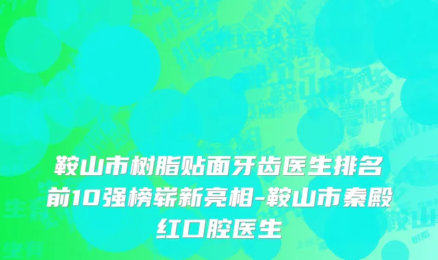 鞍山市树脂贴面牙齿医生排名前10强榜崭新亮相-鞍山市秦殿红口腔医生