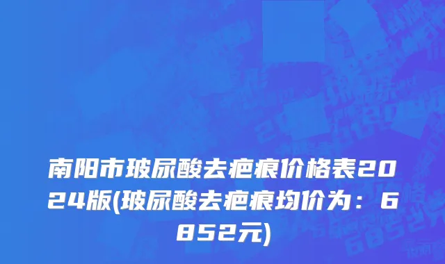南阳市玻尿酸去疤痕价格表2024版(玻尿酸去疤痕均价为：6852元)