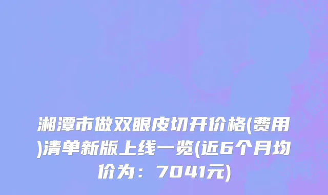 湘潭市做双眼皮切开价格(费用)清单新版上线一览(近6个月均价为：7041元)