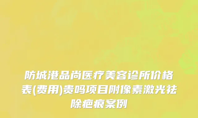 防城港品尚医疗美容诊所价格表(费用)贵吗项目附像素激光祛除疤痕案例