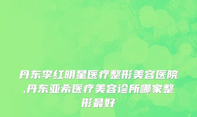 丹东李红明星医疗整形美容医院,丹东亚希医疗美容诊所哪家整形最好